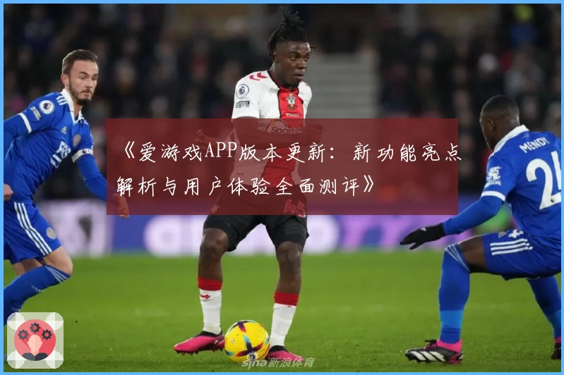 《爱游戏APP版本更新：新功能亮点解析与用户体验全面测评》