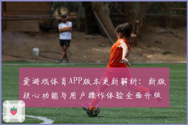 爱游戏体育APP版本更新解析：新版核心功能与用户操作体验全面升级